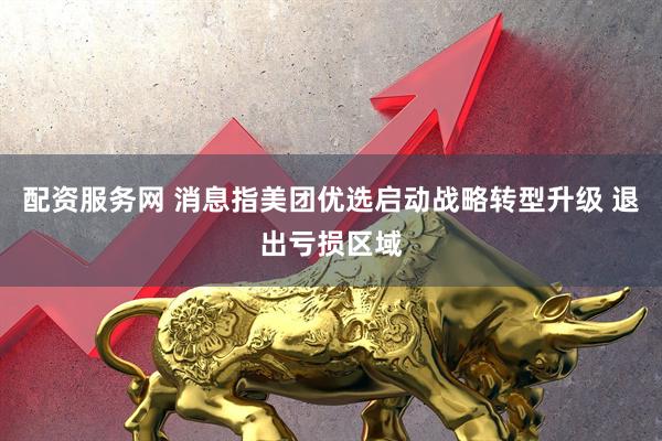 配资服务网 消息指美团优选启动战略转型升级 退出亏损区域