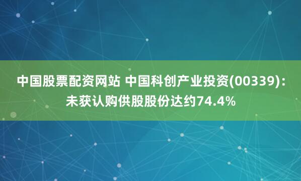 中国股票配资网站 中国科创产业投资(00339)：未获认购供股股份达约74.4%