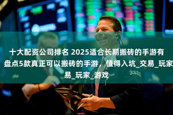 十大配资公司排名 2025适合长期搬砖的手游有哪些？盘点5款真正可以搬砖的手游，值得入坑_交易_玩家_游戏