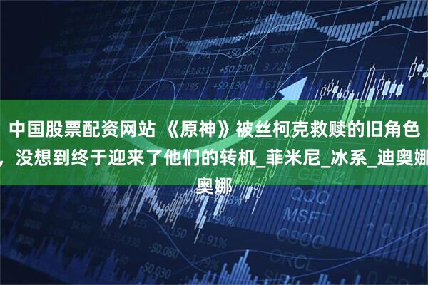 中国股票配资网站 《原神》被丝柯克救赎的旧角色，没想到终于迎来了他们的转机_菲米尼_冰系_迪奥娜