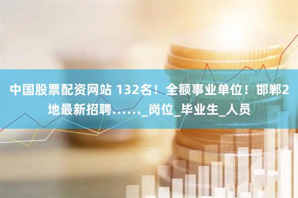 中国股票配资网站 132名！全额事业单位！邯郸2地最新招聘……_岗位_毕业生_人员