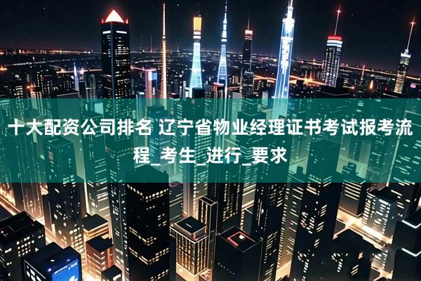 十大配资公司排名 辽宁省物业经理证书考试报考流程_考生_进行_要求