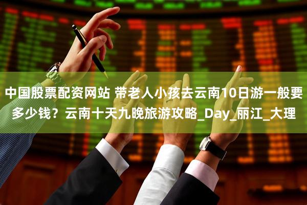中国股票配资网站 带老人小孩去云南10日游一般要多少钱？云南十天九晚旅游攻略_Day_丽江_大理