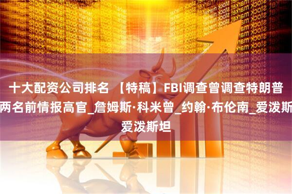 十大配资公司排名 【特稿】FBI调查曾调查特朗普的两名前情报高官_詹姆斯·科米曾_约翰·布伦南_爱泼斯坦
