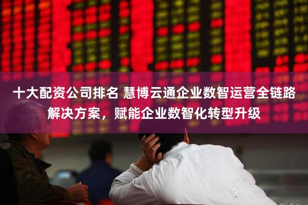 十大配资公司排名 慧博云通企业数智运营全链路解决方案，赋能企业数智化转型升级