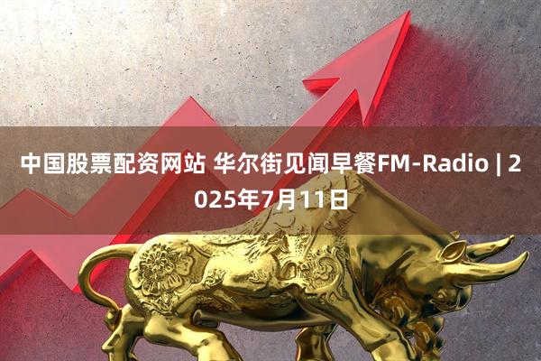 中国股票配资网站 华尔街见闻早餐FM-Radio | 2025年7月11日