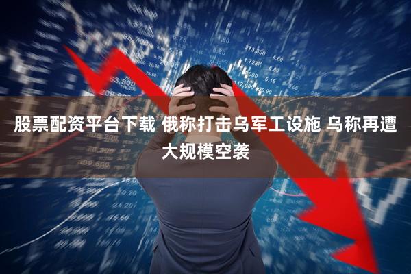 股票配资平台下载 俄称打击乌军工设施 乌称再遭大规模空袭
