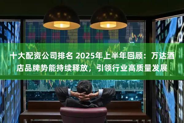十大配资公司排名 2025年上半年回顾：万达酒店品牌势能持续释放，引领行业高质量发展