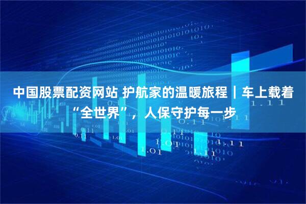 中国股票配资网站 护航家的温暖旅程｜车上载着“全世界”，人保守护每一步