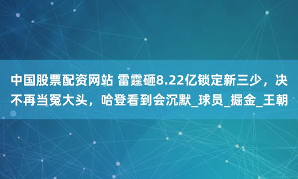 中国股票配资网站 雷霆砸8.22亿锁定新三少，决不再当冤大头，哈登看到会沉默_球员_掘金_王朝