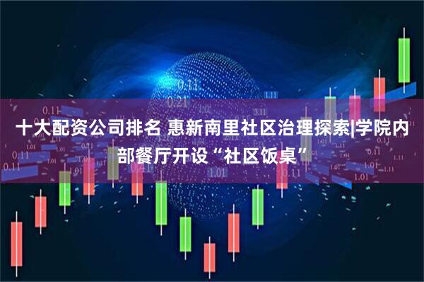 十大配资公司排名 惠新南里社区治理探索|学院内部餐厅开设“社区饭桌”