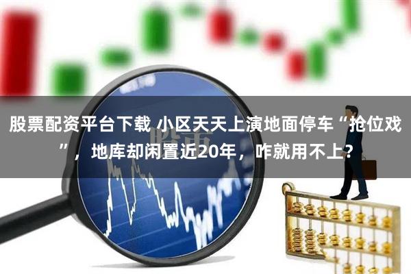 股票配资平台下载 小区天天上演地面停车“抢位戏”，地库却闲置近20年，咋就用不上？
