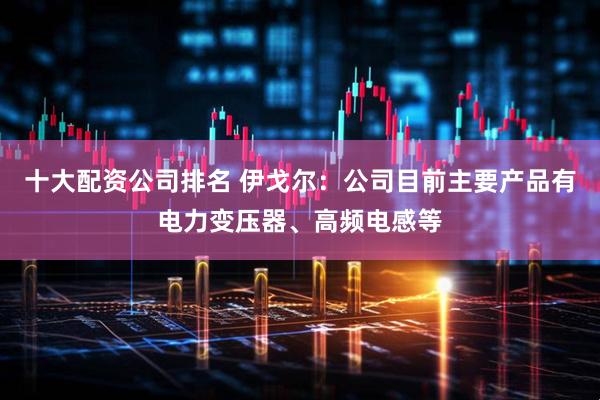十大配资公司排名 伊戈尔：公司目前主要产品有电力变压器、高频电感等