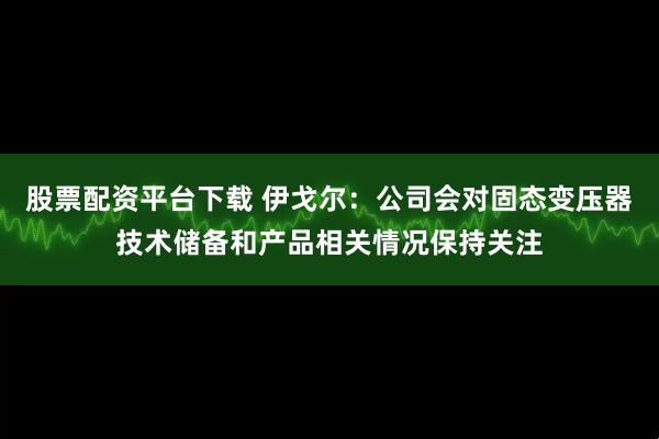 股票配资平台下载 伊戈尔：公司会对固态变压器技术储备和产品相关情况保持关注