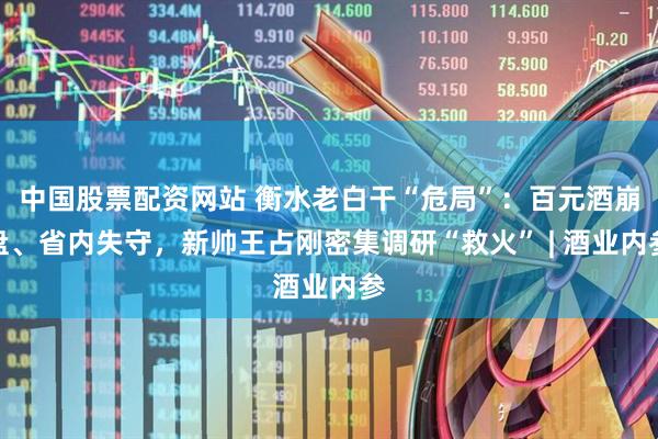 中国股票配资网站 衡水老白干“危局”：百元酒崩盘、省内失守，新帅王占刚密集调研“救火” | 酒业内参