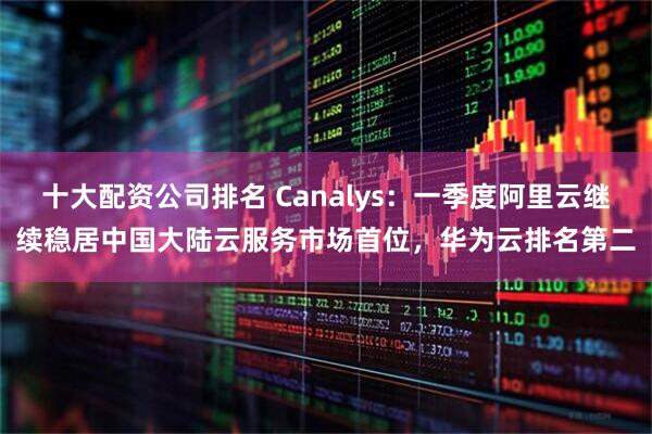 十大配资公司排名 Canalys：一季度阿里云继续稳居中国大陆云服务市场首位，华为云排名第二