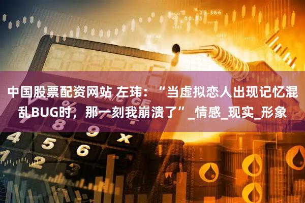 中国股票配资网站 左玮：“当虚拟恋人出现记忆混乱BUG时，那一刻我崩溃了”_情感_现实_形象