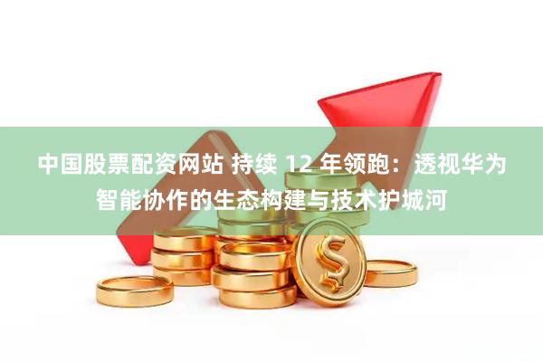 中国股票配资网站 持续 12 年领跑：透视华为智能协作的生态构建与技术护城河