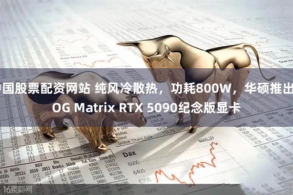 中国股票配资网站 纯风冷散热，功耗800W，华硕推出ROG Matrix RTX 5090纪念版显卡