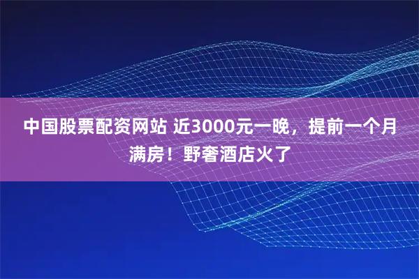 中国股票配资网站 近3000元一晚，提前一个月满房！野奢酒店火了