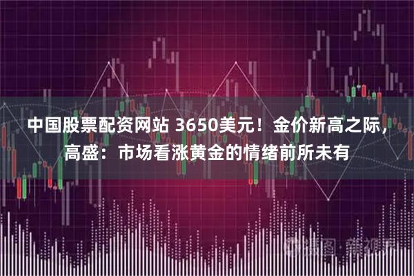 中国股票配资网站 3650美元！金价新高之际，高盛：市场看涨黄金的情绪前所未有