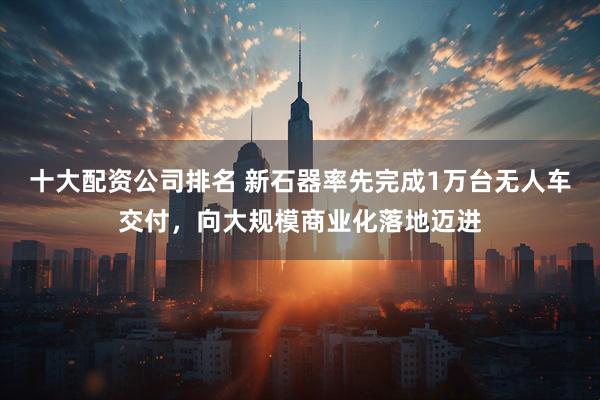 十大配资公司排名 新石器率先完成1万台无人车交付，向大规模商业化落地迈进