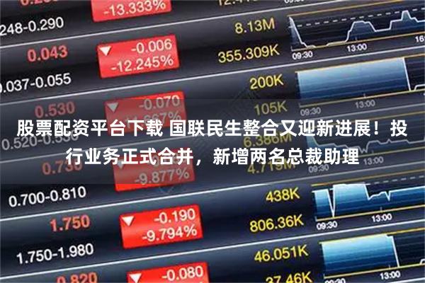 股票配资平台下载 国联民生整合又迎新进展!投行业务正式合并,新增两名总裁助理
