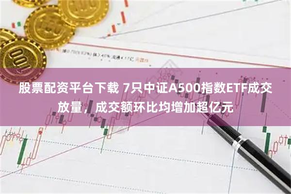 股票配资平台下载 7只中证A500指数ETF成交放量,成交额环比均增加超亿元