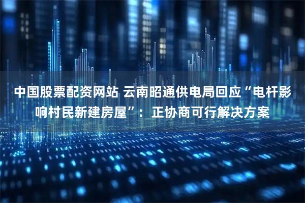 中国股票配资网站 云南昭通供电局回应“电杆影响村民新建房屋”:正协商可行解决方案