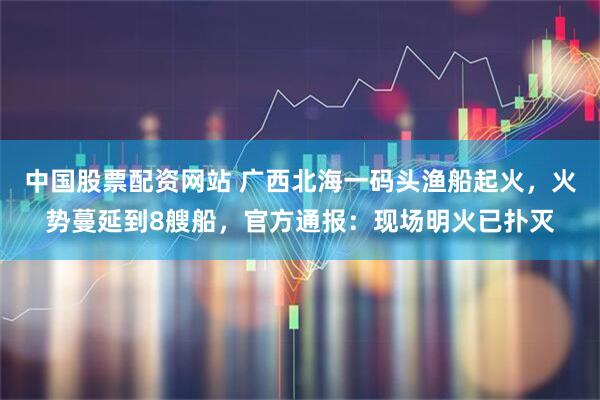 中国股票配资网站 广西北海一码头渔船起火,火势蔓延到8艘船,官方通报:现场明火已扑灭