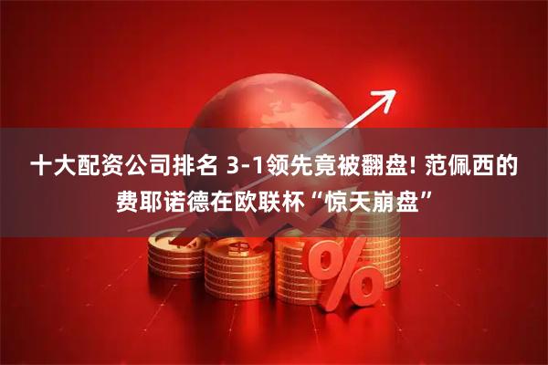 十大配资公司排名 3-1领先竟被翻盘! 范佩西的费耶诺德在欧联杯“惊天崩盘”