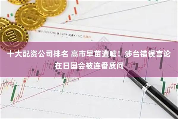 十大配资公司排名 高市早苗遭嘘！涉台错误言论在日国会被连番质问