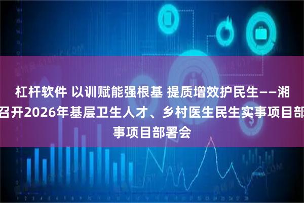 杠杆软件 以训赋能强根基 提质增效护民生——湘潭县召开2026年基层卫生人才、乡村医生民生实事项目部署会