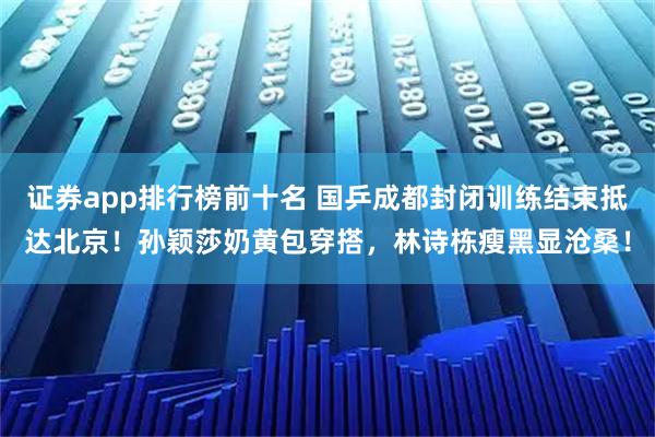 证券app排行榜前十名 国乒成都封闭训练结束抵达北京！孙颖莎奶黄包穿搭，林诗栋瘦黑显沧桑！