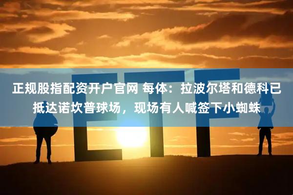 正规股指配资开户官网 每体：拉波尔塔和德科已抵达诺坎普球场，现场有人喊签下小蜘蛛