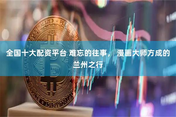 全国十大配资平台 难忘的往事， 漫画大师方成的兰州之行