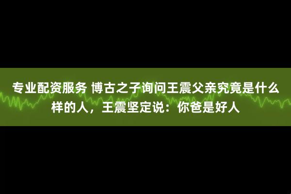 专业配资服务 博古之子询问王震父亲究竟是什么样的人，王震坚定说：你爸是好人