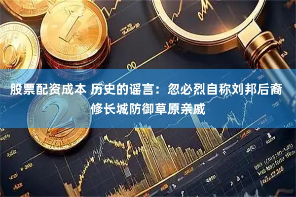 股票配资成本 历史的谣言：忽必烈自称刘邦后裔 修长城防御草原亲戚